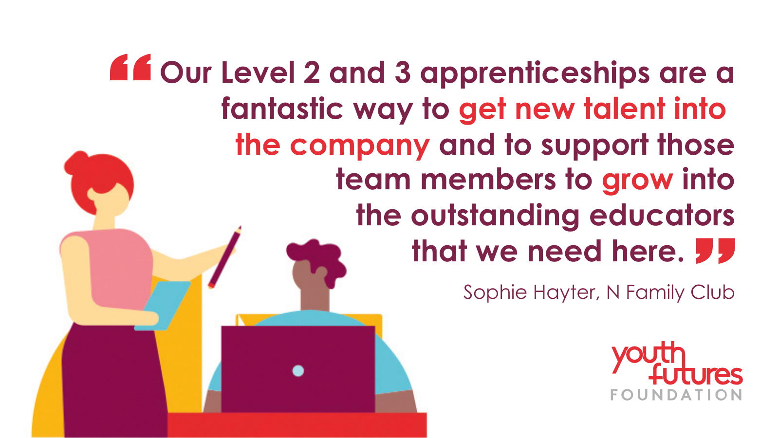 Our level 2 and 3 apprenticeships are a fantastic way to get new talent into the company and to support those team mebers to grwo into the outstanding educators that we need here." Sophie Hayler, N Family Club