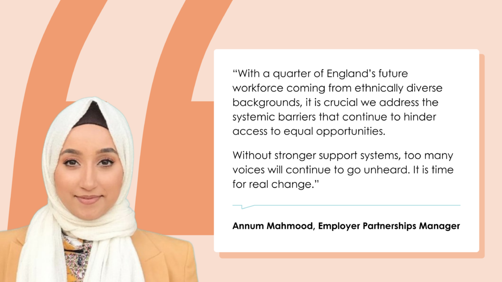 Annum Mahmood, Employer Partnerships Manager: “With a quarter of England’s future workforce coming from ethnically diverse backgrounds, it is crucial we address the systemic barriers that continue to hinder access to equal opportunities. Without stronger support systems, too many voices will continue to go unheard. It is time for real change.”